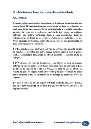 Profº. Osvaldo Nunes Angelim www.osvaldoangelim.com
113
43 – Tributação em Bases Universais – Disposições Gerais
Art. 76 da Lei
A pessoa jurídica controladora domiciliada no Brasil ou a ela equiparada, nos
termos do art. 83, deverá registrar em subcontas da conta de investimentos em
controlada direta no exterior, de forma individualizada, o resultado contábil na
variação do valor do investimento equivalente aos lucros ou prejuízos
auferidos pela própria controlada direta e suas controladas, direta ou
indiretamente, no Brasil ou no exterior, relativo ao ano-calendário em que
foram apurados em balanço, observada a proporção de sua participação em
cada controlada, direta ou indireta.
§ 1o
Dos resultados das controladas diretas ou indiretas não deverão constar
os resultados auferidos por outra pessoa jurídica sobre a qual a pessoa
jurídica controladora domiciliada no Brasil mantenha o controle direto ou
indireto.
§ 2o
A variação do valor do investimento equivalente ao lucro ou prejuízo
auferido no exterior será convertida em reais, para efeito da apuração da base
de cálculo do imposto de renda e da CSLL, com base na taxa de câmbio da
moeda do país de origem fixada para venda, pelo Banco Central do Brasil,
correspondente à data do levantamento de balanço da controlada direta ou
indireta.
§ 3o
Caso a moeda do país de origem do tributo não tenha cotação no Brasil, o
seu valor será convertido em dólares dos Estados Unidos da América e, em
seguida, em reais.
 