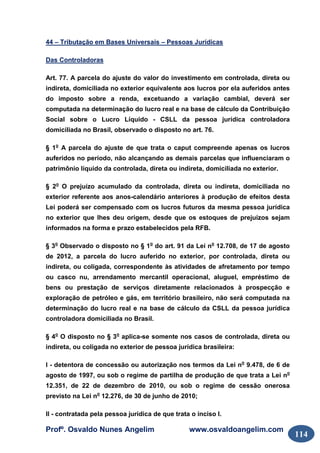 Profº. Osvaldo Nunes Angelim www.osvaldoangelim.com
114
44 – Tributação em Bases Universais – Pessoas Jurídicas
Das Controladoras
Art. 77. A parcela do ajuste do valor do investimento em controlada, direta ou
indireta, domiciliada no exterior equivalente aos lucros por ela auferidos antes
do imposto sobre a renda, excetuando a variação cambial, deverá ser
computada na determinação do lucro real e na base de cálculo da Contribuição
Social sobre o Lucro Líquido - CSLL da pessoa jurídica controladora
domiciliada no Brasil, observado o disposto no art. 76.
§ 1o
A parcela do ajuste de que trata o caput compreende apenas os lucros
auferidos no período, não alcançando as demais parcelas que influenciaram o
patrimônio líquido da controlada, direta ou indireta, domiciliada no exterior.
§ 2o
O prejuízo acumulado da controlada, direta ou indireta, domiciliada no
exterior referente aos anos-calendário anteriores à produção de efeitos desta
Lei poderá ser compensado com os lucros futuros da mesma pessoa jurídica
no exterior que lhes deu origem, desde que os estoques de prejuízos sejam
informados na forma e prazo estabelecidos pela RFB.
§ 3o
Observado o disposto no § 1o
do art. 91 da Lei no
12.708, de 17 de agosto
de 2012, a parcela do lucro auferido no exterior, por controlada, direta ou
indireta, ou coligada, correspondente às atividades de afretamento por tempo
ou casco nu, arrendamento mercantil operacional, aluguel, empréstimo de
bens ou prestação de serviços diretamente relacionados à prospecção e
exploração de petróleo e gás, em território brasileiro, não será computada na
determinação do lucro real e na base de cálculo da CSLL da pessoa jurídica
controladora domiciliada no Brasil.
§ 4o
O disposto no § 3o
aplica-se somente nos casos de controlada, direta ou
indireta, ou coligada no exterior de pessoa jurídica brasileira:
I - detentora de concessão ou autorização nos termos da Lei no
9.478, de 6 de
agosto de 1997, ou sob o regime de partilha de produção de que trata a Lei no
12.351, de 22 de dezembro de 2010, ou sob o regime de cessão onerosa
previsto na Lei no
12.276, de 30 de junho de 2010;
II - contratada pela pessoa jurídica de que trata o inciso I.
 
