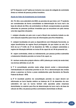 Profº. Osvaldo Nunes Angelim www.osvaldoangelim.com
115
§ 5o
O disposto no § 3o
aplica-se inclusive nos casos de coligada de controlada
direta ou indireta de pessoa jurídica brasileira.
Ajuste do Valor do Investimento em Controlada
Art. 78. Até o ano-calendário de 2022, as parcelas de que trata o art. 77 poderão
ser consideradas de forma consolidada na determinação do lucro real e da
base de cálculo da CSLL da controladora no Brasil, excepcionadas as parcelas
referentes às pessoas jurídicas investidas que se encontrem em pelo menos
uma das seguintes situações:
I - estejam situadas em país com o qual o Brasil não mantenha tratado ou ato
com cláusula específica para troca de informações para fins tributários;
II - estejam localizadas em país ou dependência com tributação favorecida, ou
sejam beneficiárias de regime fiscal privilegiado, de que tratam os arts. 24 e
24-A da Lei no
9.430, de 27 de dezembro de 1996, ou estejam submetidas a
regime de tributação definido no inciso III do caput do art. 84 da presente Lei;
III - sejam controladas, direta ou indiretamente, por pessoa jurídica submetida
a tratamento tributário previsto no inciso II do caput; ou
IV - tenham renda ativa própria inferior a 80% (oitenta por cento) da renda total,
nos termos definidos no art. 84.
§ 1o
A consolidação prevista neste artigo deverá conter a demonstração
individualizada em subcontas prevista no art. 76 e a demonstração das rendas
ativas e passivas na forma e prazo estabelecidos pela Secretaria da Receita
Federal do Brasil - RFB.
§ 2o
O resultado positivo da consolidação prevista no caput deverá ser
adicionado ao lucro líquido relativo ao balanço de 31 de dezembro do ano-
calendário em que os lucros tenham sido apurados pelas empresas
domiciliadas no exterior para fins de determinação do lucro real e da base de
cálculo da CSLL da pessoa jurídica controladora domiciliada no Brasil.
 