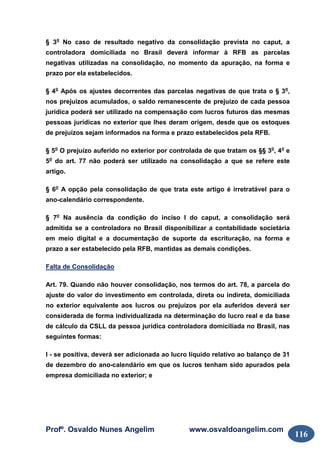 Profº. Osvaldo Nunes Angelim www.osvaldoangelim.com
116
§ 3o
No caso de resultado negativo da consolidação prevista no caput, a
controladora domiciliada no Brasil deverá informar à RFB as parcelas
negativas utilizadas na consolidação, no momento da apuração, na forma e
prazo por ela estabelecidos.
§ 4o
Após os ajustes decorrentes das parcelas negativas de que trata o § 3o
,
nos prejuízos acumulados, o saldo remanescente de prejuízo de cada pessoa
jurídica poderá ser utilizado na compensação com lucros futuros das mesmas
pessoas jurídicas no exterior que lhes deram origem, desde que os estoques
de prejuízos sejam informados na forma e prazo estabelecidos pela RFB.
§ 5o
O prejuízo auferido no exterior por controlada de que tratam os §§ 3o
, 4o
e
5o
do art. 77 não poderá ser utilizado na consolidação a que se refere este
artigo.
§ 6o
A opção pela consolidação de que trata este artigo é irretratável para o
ano-calendário correspondente.
§ 7o
Na ausência da condição do inciso I do caput, a consolidação será
admitida se a controladora no Brasil disponibilizar a contabilidade societária
em meio digital e a documentação de suporte da escrituração, na forma e
prazo a ser estabelecido pela RFB, mantidas as demais condições.
Falta de Consolidação
Art. 79. Quando não houver consolidação, nos termos do art. 78, a parcela do
ajuste do valor do investimento em controlada, direta ou indireta, domiciliada
no exterior equivalente aos lucros ou prejuízos por ela auferidos deverá ser
considerada de forma individualizada na determinação do lucro real e da base
de cálculo da CSLL da pessoa jurídica controladora domiciliada no Brasil, nas
seguintes formas:
I - se positiva, deverá ser adicionada ao lucro líquido relativo ao balanço de 31
de dezembro do ano-calendário em que os lucros tenham sido apurados pela
empresa domiciliada no exterior; e
 
