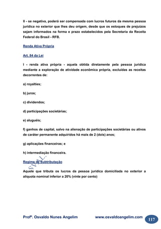 Profº. Osvaldo Nunes Angelim www.osvaldoangelim.com
117
II - se negativa, poderá ser compensada com lucros futuros da mesma pessoa
jurídica no exterior que lhes deu origem, desde que os estoques de prejuízos
sejam informados na forma e prazo estabelecidos pela Secretaria da Receita
Federal do Brasil - RFB.
Renda Ativa Própria
Art. 84 da Lei
I - renda ativa própria - aquela obtida diretamente pela pessoa jurídica
mediante a exploração de atividade econômica própria, excluídas as receitas
decorrentes de:
a) royalties;
b) juros;
c) dividendos;
d) participações societárias;
e) aluguéis;
f) ganhos de capital, salvo na alienação de participações societárias ou ativos
de caráter permanente adquiridos há mais de 2 (dois) anos;
g) aplicações financeiras; e
h) intermediação financeira.
Regime de Subtributação
Aquele que tributa os lucros da pessoa jurídica domiciliada no exterior a
alíquota nominal inferior a 20% (vinte por cento)
 