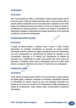 Profº. Osvaldo Nunes Angelim www.osvaldoangelim.com
118
Das Deduções
Art. 87 da Lei
Até o ano-calendário de 2022, a controladora no Brasil poderá deduzir até 9%
(nove por cento), a título de crédito presumido sobre a renda incidente sobre a
parcela positiva computada no lucro real, observados o disposto no § 2o
deste
artigo e as condições previstas nos incisos I e IV do art. 91 desta Lei, relativo a
investimento em pessoas jurídicas no exterior que realizem as atividades de
fabricação de bebidas, de fabricação de produtos alimentícios e de construção
de edifícios e de obras de infraestrutura.
Do Pagamento do IRPJ e da CSLL
Art. 90 da Lei
À opção da pessoa jurídica, o imposto sobre a renda e a CSLL devidos
decorrentes do resultado considerado na apuração da pessoa jurídica
domiciliada no Brasil, poderão ser pagos na proporção dos lucros distribuídos
nos anos subsequentes ao encerramento do período de apuração a que
corresponder, observado o 8o
(oitavo) ano subsequente ao período de
apuração para a distribuição do saldo remanescente dos lucros ainda não
oferecidos a tributação, assim como a distribuição mínima de 12,50% (doze
inteiros e cinquenta centésimos por cento) no 1o
(primeiro) ano subsequente.
Isenção do IR – Fonte
Art. 97 da Lei
Ficam isentos de Imposto sobre a Renda - IR os rendimentos, inclusive ganhos
de capital, pagos, creditados, entregues ou remetidos a beneficiário residente
ou domiciliado no exterior, exceto em país com tributação favorecida, nos
termos do art. 24 da Lei no
9.430, de 27 de dezembro de 1996, produzidos por
fundos de investimentos, cujos cotistas sejam exclusivamente investidores
estrangeiros.
 