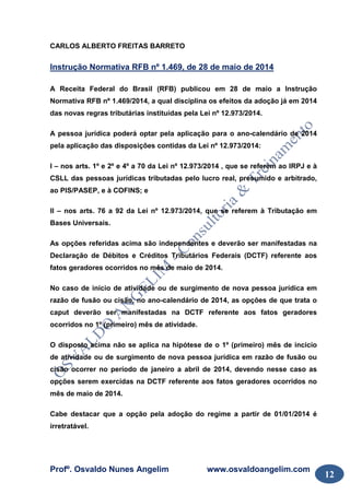 Profº. Osvaldo Nunes Angelim www.osvaldoangelim.com
12
CARLOS ALBERTO FREITAS BARRETO
Instrução Normativa RFB nº 1.469, de 28 de maio de 2014
A Receita Federal do Brasil (RFB) publicou em 28 de maio a Instrução
Normativa RFB nº 1.469/2014, a qual disciplina os efeitos da adoção já em 2014
das novas regras tributárias instituídas pela Lei nº 12.973/2014.
A pessoa jurídica poderá optar pela aplicação para o ano-calendário de 2014
pela aplicação das disposições contidas da Lei nº 12.973/2014:
I – nos arts. 1º e 2º e 4º a 70 da Lei nº 12.973/2014 , que se referem ao IRPJ e à
CSLL das pessoas jurídicas tributadas pelo lucro real, presumido e arbitrado,
ao PIS/PASEP, e à COFINS; e
II – nos arts. 76 a 92 da Lei nº 12.973/2014, que se referem à Tributação em
Bases Universais.
As opções referidas acima são independentes e deverão ser manifestadas na
Declaração de Débitos e Créditos Tributários Federais (DCTF) referente aos
fatos geradores ocorridos no mês de maio de 2014.
No caso de início de atividade ou de surgimento de nova pessoa jurídica em
razão de fusão ou cisão, no ano-calendário de 2014, as opções de que trata o
caput deverão ser manifestadas na DCTF referente aos fatos geradores
ocorridos no 1º (primeiro) mês de atividade.
O disposto acima não se aplica na hipótese de o 1º (primeiro) mês de incicio
de atividade ou de surgimento de nova pessoa jurídica em razão de fusão ou
cisão ocorrer no período de janeiro a abril de 2014, devendo nesse caso as
opções serem exercidas na DCTF referente aos fatos geradores ocorridos no
mês de maio de 2014.
Cabe destacar que a opção pela adoção do regime a partir de 01/01/2014 é
irretratável.
 