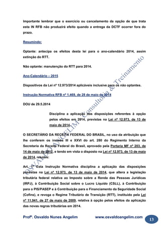 Profº. Osvaldo Nunes Angelim www.osvaldoangelim.com
13
Importante lembrar que o exercício ou cancelamento da opção de que trata
esta IN RFB não produzirá efeito quando a entrega da DCTF ocorrer fora do
prazo.
Resumindo:
Optante: antecipa os efeitos desta lei para o ano-calendário 2014, assim
extinção do RTT.
Não optante: manutenção do RTT para 2014.
Ano-Calendário – 2015
Dispositivos da Lei nº 12.973/2014 aplicáveis inclusive para os não optantes.
Instrução Normativa RFB nº 1.469, de 28 de maio de 2014
DOU de 29.5.2014
Disciplina a aplicação das disposições referentes à opção
pelos efeitos em 2014, previstas na Lei nº 12.973, de 13 de
maio de 2014.
O SECRETÁRIO DA RECEITA FEDERAL DO BRASIL, no uso da atribuição que
lhe conferem os incisos III e XXVI do art. 280 do Regimento Interno da
Secretaria da Receita Federal do Brasil, aprovado pela Portaria MF nº 203, de
14 de maio de 2012, e tendo em vista o disposto na Lei nº 12.973, de 13 de maio
de 2014, resolve:
Art. 1º Esta Instrução Normativa disciplina a aplicação das disposições
previstas na Lei nº 12.973, de 13 de maio de 2014, que altera a legislação
tributária federal relativa ao Imposto sobre a Renda das Pessoas Jurídicas
(IRPJ), à Contribuição Social sobre o Lucro Líquido (CSLL), à Contribuição
para o PIS/PASEP e à Contribuição para o Financiamento da Seguridade Social
(Cofins), e revoga o Regime Tributário de Transição (RTT), instituído pela Lei
nº 11.941, de 27 de maio de 2009, relativa à opção pelos efeitos da aplicação
das novas regras tributárias em 2014.
 