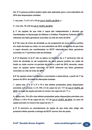 Profº. Osvaldo Nunes Angelim www.osvaldoangelim.com
14
Art. 2º A pessoa jurídica poderá optar pela aplicação para o ano-calendário de
2014 das disposições contidas:
I - nos arts. 1º e 2º e 4º a 70 da Lei nº 12.973, de 2014; e
II - nos arts. 76 a 92 da Lei nº 12.973, de 2014.
§ 1º As opções de que trata o caput são independentes e deverão ser
manifestadas na Declaração de Débitos e Créditos Tributários Federais (DCTF)
referente aos fatos geradores ocorridos no mês de maio de 2014.
§ 2º No caso de início de atividade ou de surgimento de nova pessoa jurídica
em razão de fusão ou cisão, no ano-calendário de 2014, as opções de que trata
o caput deverão ser manifestadas na DCTF referente aos fatos geradores
ocorridos no 1º (primeiro) mês de atividade.
§ 3º O disposto no § 2º não se aplica na hipótese de o 1º (primeiro) mês de
início de atividade ou de surgimento de nova pessoa jurídica em razão de
fusão ou cisão ocorrer no período de janeiro a abril de 2014, devendo, nesse
caso, as opções serem exercidas na DCTF referente aos fatos geradores
ocorridos no mês de maio de 2014.
§ 4º As opções serão irretratáveis e acarretarão a observância, a partir de 1º de
janeiro de 2014, de todas as alterações trazidas:
I - pelos arts. 1º e 2º e 4º a 70 e dos efeitos produzidos pelas disposições
previstas nos incisos I a VI, VIII e X do caput do art. 117 da Lei nº 12.973, de
2014, no caso da opção prevista no inciso I do caput do art. 1º; e
II - pelos arts. 76 a 92 e dos efeitos produzidos pelas disposições previstas nos
incisos I a VII e IX do caput do art. 117 da Lei nº 12.973, de 2014, no caso da
opção prevista no inciso II do caput do art. 1º.
§ 5º O exercício ou cancelamento da opção de que trata este artigo não
produzirá efeito quando a entrega da DCTF ocorrer fora do prazo.
 