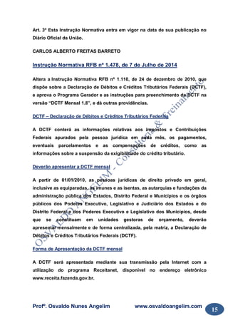 Profº. Osvaldo Nunes Angelim www.osvaldoangelim.com
15
Art. 3º Esta Instrução Normativa entra em vigor na data de sua publicação no
Diário Oficial da União.
CARLOS ALBERTO FREITAS BARRETO
Instrução Normativa RFB nº 1.478, de 7 de Julho de 2014
Altera a Instrução Normativa RFB nº 1.110, de 24 de dezembro de 2010, que
dispõe sobre a Declaração de Débitos e Créditos Tributários Federais (DCTF),
e aprova o Programa Gerador e as instruções para preenchimento da DCTF na
versão “DCTF Mensal 1.8”, e dá outras providências.
DCTF – Declaração de Débitos e Créditos Tributários Federais
A DCTF conterá as informações relativas aos Impostos e Contribuições
Federais apurados pela pessoa jurídica em cada mês, os pagamentos,
eventuais parcelamentos e as compensações de créditos, como as
informações sobre a suspensão da exigibilidade do crédito tributário.
Deverão apresentar a DCTF mensal
A partir de 01/01/2010, as pessoas jurídicas de direito privado em geral,
inclusive as equiparadas, as imunes e as isentas, as autarquias e fundações da
administração pública dos Estados, Distrito Federal e Municípios e os órgãos
públicos dos Poderes Executivo, Legislativo e Judiciário dos Estados e do
Distrito Federal e dos Poderes Executivo e Legislativo dos Municípios, desde
que se constituam em unidades gestoras de orçamento, deverão
apresentar mensalmente e de forma centralizada, pela matriz, a Declaração de
Débitos e Créditos Tributários Federais (DCTF).
Forma de Apresentação da DCTF mensal
A DCTF será apresentada mediante sua transmissão pela Internet com a
utilização do programa Receitanet, disponível no endereço eletrônico
www.receita.fazenda.gov.br.
 
