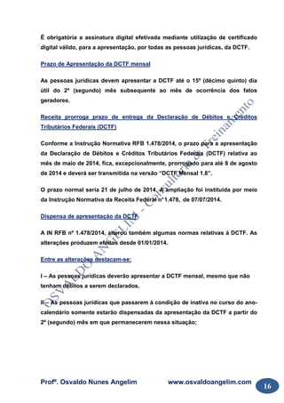 Profº. Osvaldo Nunes Angelim www.osvaldoangelim.com
16
É obrigatória a assinatura digital efetivada mediante utilização de certificado
digital válido, para a apresentação, por todas as pessoas jurídicas, da DCTF.
Prazo de Apresentação da DCTF mensal
As pessoas jurídicas devem apresentar a DCTF até o 15º (décimo quinto) dia
útil do 2º (segundo) mês subsequente ao mês de ocorrência dos fatos
geradores.
Receita prorroga prazo de entrega da Declaração de Débitos e Créditos
Tributários Federais (DCTF)
Conforme a Instrução Normativa RFB 1.478/2014, o prazo para a apresentação
da Declaração de Débitos e Créditos Tributários Federais (DCTF) relativa ao
mês de maio de 2014, fica, excepcionalmente, prorrogado para até 8 de agosto
de 2014 e deverá ser transmitida na versão “DCTF Mensal 1.8”.
O prazo normal seria 21 de julho de 2014. A ampliação foi instituída por meio
da Instrução Normativa da Receita Federal n°1.478, de 07/07/2014.
Dispensa de apresentação da DCTF
A IN RFB nº 1.478/2014, alterou também algumas normas relativas à DCTF. As
alterações produzem efeitos desde 01/01/2014.
Entre as alterações destacam-se:
I – As pessoas jurídicas deverão apresentar a DCTF mensal, mesmo que não
tenham débitos a serem declarados.
II – As pessoas jurídicas que passarem à condição de inativa no curso do ano-
calendário somente estarão dispensadas da apresentação da DCTF a partir do
2º (segundo) mês em que permanecerem nessa situação;
 