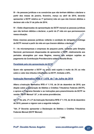 Profº. Osvaldo Nunes Angelim www.osvaldoangelim.com
17
III – As pessoas jurídicas e os consórcios que não tenham débitos a declarar a
partir dos meses de janeiro, fevereiro, março ou abril de 2014, deverão
apresentar a DCTF relativa ao 1º (primeiro) mês em que não tiveram débitos a
declarar até o dia 31 de julho de 2014;
IV – Estão dispensadas da apresentação da DCTF mensal as pessoas jurídicas
que não tenham débitos a declarar, a partir do 2º mês em que permanecerem
nessa situação.
Estas mesmas pessoas jurídicas voltarão à condição de obrigadas à entrega
da DCTF mensal a partir do mês em que tiverem débitos a declarar.
V – As microempresas e empresas de pequeno porte, optantes pelo Simples
Nacional, permanecem dispensadas de apresentar a DCTF, relativamente aos
períodos abrangidos por esse Regime, mesmo que estejam sujeitas ao
pagamento da Contribuição Previdenciária sobre a Receita Bruta.
Penalidade pela não apresentação da DCTF
Quem não apresentar a DCTF no prazo está sujeito à multa de 2% ao mês
sobre o valor dos tributos informados na DCTF, limitada a 20%.
Instrução Normativa RFB nº 1.478, de 7 de Julho de 2014
Altera a Instrução Normativa RFB nº 1.110, de 24 de dezembro de 2010, que
dispõe sobre a Declaração de Débitos e Créditos Tributários Federais (DCTF),
e aprova o Programa Gerador e as instruções para preenchimento da DCTF na
versão “DCTF Mensal 1.8”, e dá outras providências.
Art. 1º Os arts. 2º e 3º da Instrução Normativa RFB nº 1.110, de 24 de dezembro
de 2010, passam a vigorar com a seguinte redação:
"Art. 2º Deverão apresentar a Declaração de Débitos e Créditos Tributários
Federais Mensal (DCTF Mensal):
........................................................................................" (NR)
 