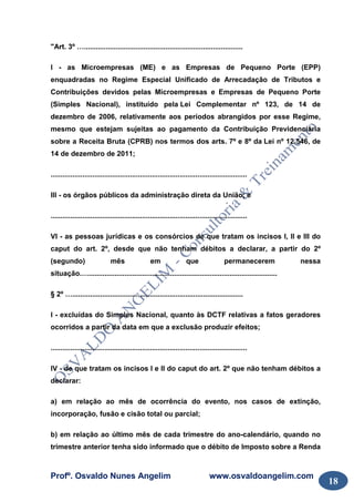 Profº. Osvaldo Nunes Angelim www.osvaldoangelim.com
18
"Art. 3º …................................................................................
I - as Microempresas (ME) e as Empresas de Pequeno Porte (EPP)
enquadradas no Regime Especial Unificado de Arrecadação de Tributos e
Contribuições devidos pelas Microempresas e Empresas de Pequeno Porte
(Simples Nacional), instituído pela Lei Complementar nº 123, de 14 de
dezembro de 2006, relativamente aos períodos abrangidos por esse Regime,
mesmo que estejam sujeitas ao pagamento da Contribuição Previdenciária
sobre a Receita Bruta (CPRB) nos termos dos arts. 7º e 8º da Lei nº 12.546, de
14 de dezembro de 2011;
...................................................................................................
III - os órgãos públicos da administração direta da União; e
...................................................................................................
VI - as pessoas jurídicas e os consórcios de que tratam os incisos I, II e III do
caput do art. 2º, desde que não tenham débitos a declarar, a partir do 2º
(segundo) mês em que permanecerem nessa
situação.…...............................................................................................
§ 2º …......................................................................................
I - excluídas do Simples Nacional, quanto às DCTF relativas a fatos geradores
ocorridos a partir da data em que a exclusão produzir efeitos;
...................................................................................................
IV - de que tratam os incisos I e II do caput do art. 2º que não tenham débitos a
declarar:
a) em relação ao mês de ocorrência do evento, nos casos de extinção,
incorporação, fusão e cisão total ou parcial;
b) em relação ao último mês de cada trimestre do ano-calendário, quando no
trimestre anterior tenha sido informado que o débito de Imposto sobre a Renda
 
