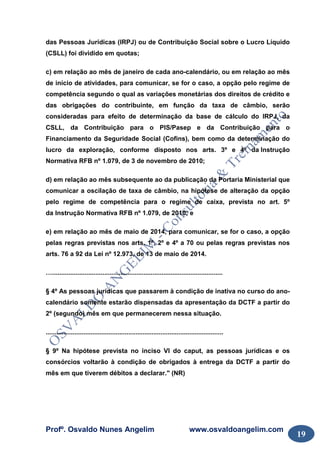 Profº. Osvaldo Nunes Angelim www.osvaldoangelim.com
19
das Pessoas Jurídicas (IRPJ) ou de Contribuição Social sobre o Lucro Líquido
(CSLL) foi dividido em quotas;
c) em relação ao mês de janeiro de cada ano-calendário, ou em relação ao mês
de início de atividades, para comunicar, se for o caso, a opção pelo regime de
competência segundo o qual as variações monetárias dos direitos de crédito e
das obrigações do contribuinte, em função da taxa de câmbio, serão
consideradas para efeito de determinação da base de cálculo do IRPJ, da
CSLL, da Contribuição para o PIS/Pasep e da Contribuição para o
Financiamento da Seguridade Social (Cofins), bem como da determinação do
lucro da exploração, conforme disposto nos arts. 3º e 4º da Instrução
Normativa RFB nº 1.079, de 3 de novembro de 2010;
d) em relação ao mês subsequente ao da publicação da Portaria Ministerial que
comunicar a oscilação de taxa de câmbio, na hipótese de alteração da opção
pelo regime de competência para o regime de caixa, prevista no art. 5º
da Instrução Normativa RFB nº 1.079, de 2010; e
e) em relação ao mês de maio de 2014, para comunicar, se for o caso, a opção
pelas regras previstas nos arts. 1º, 2º e 4º a 70 ou pelas regras previstas nos
arts. 76 a 92 da Lei nº 12.973, de 13 de maio de 2014.
…...............................................................................................
§ 4º As pessoas jurídicas que passarem à condição de inativa no curso do ano-
calendário somente estarão dispensadas da apresentação da DCTF a partir do
2º (segundo) mês em que permanecerem nessa situação.
...................................................................................................
§ 9º Na hipótese prevista no inciso VI do caput, as pessoas jurídicas e os
consórcios voltarão à condição de obrigados à entrega da DCTF a partir do
mês em que tiverem débitos a declarar." (NR)
 