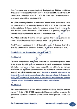 Profº. Osvaldo Nunes Angelim www.osvaldoangelim.com
20
Art. 2º O prazo para a apresentação da Declaração de Débitos e Créditos
Tributários Federais (DCTF) relativa ao mês de maio de 2014, previsto no art. 5º
da Instrução Normativa RFB nº 1.110, de 2010, fica, excepcionalmente,
prorrogado para até 8 de agosto de 2014.
Art. 3º As pessoas jurídicas e os consórcios de que tratam os incisos I, II e III
do caput do art. 2º da Instrução Normativa RFB nº 1.110, de 2010, que não
tenham débitos a declarar a partir dos meses de janeiro, fevereiro, março ou
abril de 2014, deverão apresentar a DCTF relativa ao 1º (primeiro) mês em que
não tiveram débitos a declarar até o dia 31 de julho de 2014.
Art. 4º Esta Instrução Normativa entra em vigor na data de sua publicação no
Diário Oficial da União, produzindo efeitos desde 1º de janeiro de 2014.
Art. 5º Ficam revogados os §§ 1º e 2º do art. 2º, o inciso IV do caput do art. 3º e
o art. 10-A da Instrução Normativa RFB nº 1.110, de 24 de dezembro de 2010.
3 – Vigência das Disposições relativas ao RTT
Art. 72 da Lei:
Os lucros ou dividendos calculados com base nos resultados apurados entre
1º de janeiro de 2008 e 31 de dezembro de 2013, pelas pessoas jurídicas
tributadas com base no lucro real, presumido ou arbitrado, em valores
superiores aos apurados com observância dos métodos e critérios contábeis
vigentes em 31 de dezembro de 2007, não ficarão sujeitos à incidência do
imposto de renda na fonte, nem integrarão a base de cálculo do imposto de
renda e da contribuição social sobre o lucro líquido do beneficiário, pessoa
física ou jurídica, residente ou domiciliado no País ou no exterior.
Art. 73 da Lei:
Para os anos-calendário de 2008 a 2014, para fins do cálculo do limite previsto
no art. 9º da Lei nº 9.249/1995, a pessoa jurídica poderá utilizar as contas do
patrimônio líquido mensurado de acordo com as disposições da Lei nº 6.404/
1976.
 
