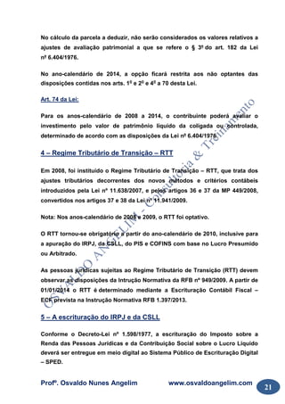 Profº. Osvaldo Nunes Angelim www.osvaldoangelim.com
21
No cálculo da parcela a deduzir, não serão considerados os valores relativos a
ajustes de avaliação patrimonial a que se refere o § 3º do art. 182 da Lei
nº 6.404/1976.
No ano-calendário de 2014, a opção ficará restrita aos não optantes das
disposições contidas nos arts. 1o
e 2o
e 4o
a 70 desta Lei.
Art. 74 da Lei:
Para os anos-calendário de 2008 a 2014, o contribuinte poderá avaliar o
investimento pelo valor de patrimônio líquido da coligada ou controlada,
determinado de acordo com as disposições da Lei nº 6.404/1976.
4 – Regime Tributário de Transição – RTT
Em 2008, foi instituído o Regime Tributário de Transição – RTT, que trata dos
ajustes tributários decorrentes dos novos métodos e critérios contábeis
introduzidos pela Lei nº 11.638/2007, e pelos artigos 36 e 37 da MP 449/2008,
convertidos nos artigos 37 e 38 da Lei nº 11.941/2009.
Nota: Nos anos-calendário de 2008 e 2009, o RTT foi optativo.
O RTT tornou-se obrigatório a partir do ano-calendário de 2010, inclusive para
a apuração do IRPJ, da CSLL, do PIS e COFINS com base no Lucro Presumido
ou Arbitrado.
As pessoas jurídicas sujeitas ao Regime Tributário de Transição (RTT) devem
observar as disposições da Intrução Normativa da RFB nº 949/2009. A partir de
01/01/2014 o RTT é determinado mediante a Escrituração Contábil Fiscal –
ECF prevista na Instrução Normativa RFB 1.397/2013.
5 – A escrituração do IRPJ e da CSLL
Conforme o Decreto-Lei nº 1.598/1977, a escrituração do Imposto sobre a
Renda das Pessoas Jurídicas e da Contribuição Social sobre o Lucro Líquido
deverá ser entregue em meio digital ao Sistema Público de Escrituração Digital
– SPED.
 