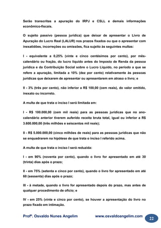 Profº. Osvaldo Nunes Angelim www.osvaldoangelim.com
22
Serão transcritas a apuração do IRPJ e CSLL e demais informações
econômico-fiscais.
O sujeito passivo (pessoa jurídica) que deixar de apresentar o Livro de
Apuração do Lucro Real (LALUR) nos prazos fixados ou que o apresentar com
inexatidões, incorreções ou omissões, fica sujeito às seguintes multas:
I - equivalente a 0,25% (vinte e cinco centésimos por cento), por mês-
calendário ou fração, do lucro líquido antes do Imposto de Renda da pessoa
jurídica e da Contribuição Social sobre o Lucro Líquido, no período a que se
refere a apuração, limitada a 10% (dez por cento) relativamente às pessoas
jurídicas que deixarem de apresentar ou apresentarem em atraso o livro; e
II - 3% (três por cento), não inferior a R$ 100,00 (cem reais), do valor omitido,
inexato ou incorreto.
A multa de que trata o inciso I será limitada em:
I - R$ 100.000,00 (cem mil reais) para as pessoas jurídicas que no ano-
calendário anterior tiverem auferido receita bruta total, igual ou inferior a R$
3.600.000,00 (três milhões e seiscentos mil reais);
II - R$ 5.000.000,00 (cinco milhões de reais) para as pessoas jurídicas que não
se enquadrarem na hipótese de que trata o inciso I referido acima.
A multa de que trata o inciso I será reduzida:
I - em 90% (noventa por cento), quando o livro for apresentado em até 30
(trinta) dias após o prazo;
II - em 75% (setenta e cinco por cento), quando o livro for apresentado em até
60 (sessenta) dias após o prazo;
III - à metade, quando o livro for apresentado depois do prazo, mas antes de
qualquer procedimento de ofício; e
IV - em 25% (vinte e cinco por cento), se houver a apresentação do livro no
prazo fixado em intimação.
 