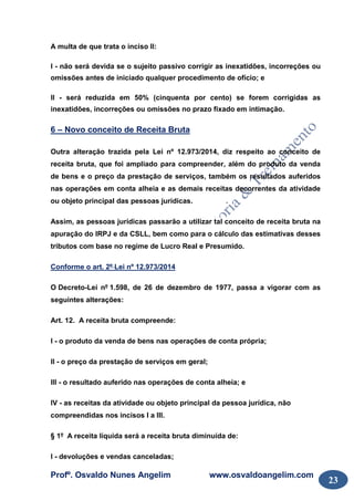 Profº. Osvaldo Nunes Angelim www.osvaldoangelim.com
23
A multa de que trata o inciso II:
I - não será devida se o sujeito passivo corrigir as inexatidões, incorreções ou
omissões antes de iniciado qualquer procedimento de ofício; e
II - será reduzida em 50% (cinquenta por cento) se forem corrigidas as
inexatidões, incorreções ou omissões no prazo fixado em intimação.
6 – Novo conceito de Receita Bruta
Outra alteração trazida pela Lei nº 12.973/2014, diz respeito ao conceito de
receita bruta, que foi ampliado para compreender, além do produto da venda
de bens e o preço da prestação de serviços, também os resultados auferidos
nas operações em conta alheia e as demais receitas decorrentes da atividade
ou objeto principal das pessoas jurídicas.
Assim, as pessoas jurídicas passarão a utilizar tal conceito de receita bruta na
apuração do IRPJ e da CSLL, bem como para o cálculo das estimativas desses
tributos com base no regime de Lucro Real e Presumido.
Conforme o art. 2º Lei nº 12.973/2014
O Decreto-Lei nº 1.598, de 26 de dezembro de 1977, passa a vigorar com as
seguintes alterações:
Art. 12. A receita bruta compreende:
I - o produto da venda de bens nas operações de conta própria;
II - o preço da prestação de serviços em geral;
III - o resultado auferido nas operações de conta alheia; e
IV - as receitas da atividade ou objeto principal da pessoa jurídica, não
compreendidas nos incisos I a III.
§ 1º A receita líquida será a receita bruta diminuída de:
I - devoluções e vendas canceladas;
 
