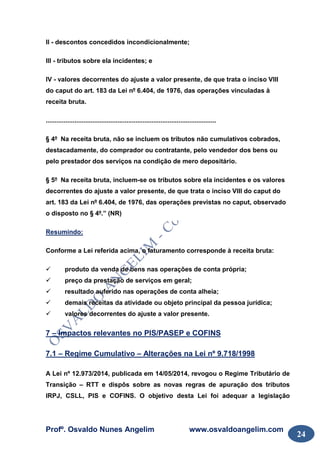Profº. Osvaldo Nunes Angelim www.osvaldoangelim.com
24
II - descontos concedidos incondicionalmente;
III - tributos sobre ela incidentes; e
IV - valores decorrentes do ajuste a valor presente, de que trata o inciso VIII
do caput do art. 183 da Lei nº 6.404, de 1976, das operações vinculadas à
receita bruta.
...............................................................................................
§ 4º Na receita bruta, não se incluem os tributos não cumulativos cobrados,
destacadamente, do comprador ou contratante, pelo vendedor dos bens ou
pelo prestador dos serviços na condição de mero depositário.
§ 5º Na receita bruta, incluem-se os tributos sobre ela incidentes e os valores
decorrentes do ajuste a valor presente, de que trata o inciso VIII do caput do
art. 183 da Lei nº 6.404, de 1976, das operações previstas no caput, observado
o disposto no § 4º.” (NR)
Resumindo:
Conforme a Lei referida acima, o faturamento corresponde à receita bruta:
produto da venda de bens nas operações de conta própria;
preço da prestação de serviços em geral;
resultado auferido nas operações de conta alheia;
demais receitas da atividade ou objeto principal da pessoa jurídica;
valores decorrentes do ajuste a valor presente.
7 – lmpactos relevantes no PIS/PASEP e COFINS
7.1 – Regime Cumulativo – Alterações na Lei nº 9.718/1998
A Lei nº 12.973/2014, publicada em 14/05/2014, revogou o Regime Tributário de
Transição – RTT e dispôs sobre as novas regras de apuração dos tributos
IRPJ, CSLL, PIS e COFINS. O objetivo desta Lei foi adequar a legislação
 