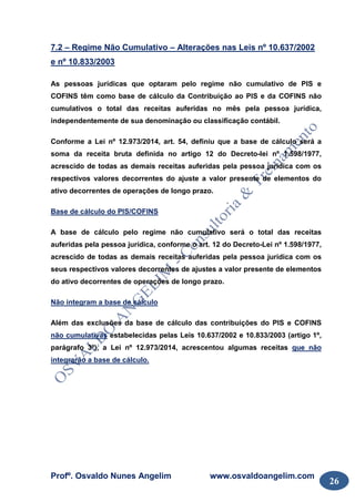 Profº. Osvaldo Nunes Angelim www.osvaldoangelim.com
26
7.2 – Regime Não Cumulativo – Alterações nas Leis nº 10.637/2002
e nº 10.833/2003
As pessoas jurídicas que optaram pelo regime não cumulativo de PIS e
COFINS têm como base de cálculo da Contribuição ao PIS e da COFINS não
cumulativos o total das receitas auferidas no mês pela pessoa jurídica,
independentemente de sua denominação ou classificação contábil.
Conforme a Lei nº 12.973/2014, art. 54, definiu que a base de cálculo será a
soma da receita bruta definida no artigo 12 do Decreto-lei nº 1.598/1977,
acrescido de todas as demais receitas auferidas pela pessoa jurídica com os
respectivos valores decorrentes do ajuste a valor presente de elementos do
ativo decorrentes de operações de longo prazo.
Base de cálculo do PIS/COFINS
A base de cálculo pelo regime não cumulativo será o total das receitas
auferidas pela pessoa jurídica, conforme o art. 12 do Decreto-Lei nº 1.598/1977,
acrescido de todas as demais receitas auferidas pela pessoa jurídica com os
seus respectivos valores decorrentes de ajustes a valor presente de elementos
do ativo decorrentes de operações de longo prazo.
Não integram a base de cálculo
Além das exclusões da base de cálculo das contribuições do PIS e COFINS
não cumulativas estabelecidas pelas Leis 10.637/2002 e 10.833/2003 (artigo 1º,
parágrafo 3º), a Lei nº 12.973/2014, acrescentou algumas receitas que não
integrarão a base de cálculo.
 