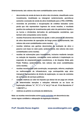 Profº. Osvaldo Nunes Angelim www.osvaldoangelim.com
27
Anteriormente, tais valores não eram contabilizados como receita.
decorrentes da venda de bens do ativo não circulante, classificado como
investimento, imobilizado ou intangível; (anteriormente, permitia-se
somente a exclusão da venda do ativo imobilizado para o PIS e COFINS);
reversões de provisões e recuperações de créditos baixados como
perda que não representem ingresso de novas receitas, o resultado
positivo da avaliação de investimentos pelo valor do patrimônio líquido e
os lucros e dividendos derivados de participações societárias, que
tenham sido computados como receita;
receitas financeiras decorrentes do ajuste a valor presente de elementos
do ativo decorrentes de operações de longo prazo; (anteriormente, tais
valores não eram contabilizados como receita);
receitas relativas aos ganhos decorrentes de avaliação de ativo e
passivo com base no valor justo; (anteriormente, tais valores não eram
contabilizados como receita);
receitas de subvenções para investimento, inclusive mediante isenção
ou redução de impostos, concedidas como estímulo à implantação ou
expansão de empreendimentos econômicos, e de doações feitas pelo
Poder Público; (anteriormente, tais valores não eram contabilizados
como receita);
receitas reconhecidas pela construção, recuperação, reforma, ampliação
ou melhoramento da infraestrutura, cuja contrapartida seja ativo
intangível representativo de direito de exploração, no caso de contratos
de concessão de serviços públicos;
receitas relativas ao valor do imposto que deixar de ser pago em virtude
de determinadas isenções e reduções referente as ao lucro da
exploração (alíneas "a", "b","c" e "e" do § 1º do art. 19 do Decreto-lei nº
1.598/1977; e
relativas ao prêmio na emissão de debêntures.
Nota: as receitas mencionadas acima serão excluídas em decorrência das
novas regras contábeis e adequação da legislação tributária.
 