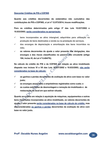 Profº. Osvaldo Nunes Angelim www.osvaldoangelim.com
28
Descontar Créditos de PIS e COFINS
Quanto aos créditos decorrentes da sistemática não cumulativa das
contribuições do PIS e COFINS, a Lei nº 12.973/2014, trouxe modificações.
Para os créditos determinados pelo artigo 3º das Leis 10.637/2002 e
10.833/2003, serão considerados na apropriação:
bens incorporados ao ativo intangível, adquiridos para utilização na
produção de bens destinados a venda ou na prestação de serviços.
dos encargos de depreciação e amortização dos bens incorridos no
mês;
os valores decorrentes do ajuste a valor presente das obrigações, dos
encargos e dos riscos classificados no passivo não circulante (artigo
184, inciso III, da Lei nº 6.404/76);
No cálculo do crédito do PIS e da COFINS em relação ao ativo imobilizado
disposto nos incisos VI e VII das Leis 10.637/2002 e 10.833/2003, não serão
considerados na base de cálculo:
os ganhos e perdas decorrentes de avaliação de ativo com base no valor
justo;
os encargos associados a empréstimos registrados como custo; e
os custos estimados de desmontagem e remoção do imobilizado e de
restauração do local em que estiver situado.
Quanto ao crédito em relação à aquisição de máquinas, equipamentos e outros
bens importados incorporados ao ativo imobilizado, os valores decorrentes do
ajuste a valor presente serão considerados na base de cálculo do crédito, mas
desconsiderados os ganhos e perdas decorrentes da avaliação do ativo com
base no valor justo.
 