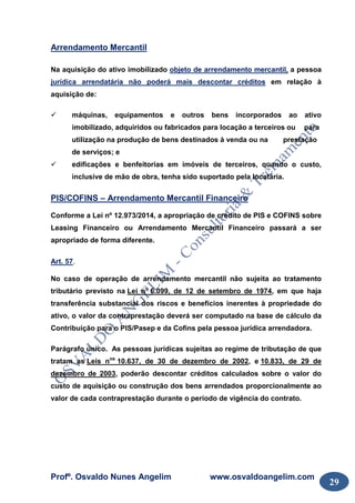 Profº. Osvaldo Nunes Angelim www.osvaldoangelim.com
29
Arrendamento Mercantil
Na aquisição do ativo imobilizado objeto de arrendamento mercantil, a pessoa
jurídica arrendatária não poderá mais descontar créditos em relação à
aquisição de:
máquinas, equipamentos e outros bens incorporados ao ativo
imobilizado, adquiridos ou fabricados para locação a terceiros ou para
utilização na produção de bens destinados à venda ou na prestação
de serviços; e
edificações e benfeitorias em imóveis de terceiros, quando o custo,
inclusive de mão de obra, tenha sido suportado pela locatária.
PIS/COFINS – Arrendamento Mercantil Financeiro
Conforme a Lei nº 12.973/2014, a apropriação de crédito de PIS e COFINS sobre
Leasing Financeiro ou Arrendamento Mercantil Financeiro passará a ser
apropriado de forma diferente.
Art. 57.
No caso de operação de arrendamento mercantil não sujeita ao tratamento
tributário previsto na Lei no
6.099, de 12 de setembro de 1974, em que haja
transferência substancial dos riscos e benefícios inerentes à propriedade do
ativo, o valor da contraprestação deverá ser computado na base de cálculo da
Contribuição para o PIS/Pasep e da Cofins pela pessoa jurídica arrendadora.
Parágrafo único. As pessoas jurídicas sujeitas ao regime de tributação de que
tratam as Leis nos
10.637, de 30 de dezembro de 2002, e 10.833, de 29 de
dezembro de 2003, poderão descontar créditos calculados sobre o valor do
custo de aquisição ou construção dos bens arrendados proporcionalmente ao
valor de cada contraprestação durante o período de vigência do contrato.
 