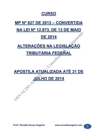 Profº. Osvaldo Nunes Angelim www.osvaldoangelim.com
3
CURSO
MP Nº 627 DE 2013 – CONVERTIDA
NA LEI Nº 12.973, DE 13 DE MAIO
DE 2014
ALTERAÇÕES NA LEGISLAÇÃO
TRIBUTÁRIA FEDERAL
APOSTILA ATUALIZADA ATÉ 31 DE
JULHO DE 2014
 