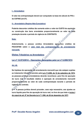 Profº. Osvaldo Nunes Angelim www.osvaldoangelim.com
30
I – Arrendadora
O valor da contraprestação deverá ser computado na base de cálculo do PIS e
da COFINS (art.57).
II – Arrendatário (Regime Não-Cumulativo)
Poderão descontar créditos tão somente sobre o valor do CUSTO de aquisição
ou construção dos bens arrendados proporcionalmente ao valor de cada
prestação durante o período de vigência do CONTRATO.
Nota:
Anteriormente, a pessoa Jurídica Arrendatária apropriava créditos de
PIS/COFINS sobre o valor total das contraprestações de arrendamento
mercantil.
Efeitos Tributários na Arrendadora
Lei nº 12.973/2014 – Operações abrangidas pela Lei nº 6.099/1974
Art. 46.
Na hipótese de operações de arrendamento mercantil que não estejam sujeitas
ao tratamento tributário previsto pela Lei no
6.099, de 12 de setembro de 1974,
as pessoas jurídicas arrendadoras deverão reconhecer, para fins de apuração
do lucro real, o resultado relativo à operação de arrendamento mercantil
proporcionalmente ao valor de cada contraprestação durante o período de
vigência do contrato.
§ 1o
A pessoa jurídica deverá proceder, caso seja necessário, aos ajustes ao
lucro líquido para fins de apuração do lucro real, no livro de que trata o inciso I
do caput do art. 8o
do Decreto-Lei no
1.598, de 26 de dezembro de 1977.
 
