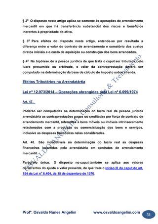 Profº. Osvaldo Nunes Angelim www.osvaldoangelim.com
31
§ 2o
O disposto neste artigo aplica-se somente às operações de arrendamento
mercantil em que há transferência substancial dos riscos e benefícios
inerentes à propriedade do ativo.
§ 3o
Para efeitos do disposto neste artigo, entende-se por resultado a
diferença entre o valor do contrato de arrendamento e somatório dos custos
diretos iniciais e o custo de aquisição ou construção dos bens arrendados.
§ 4o
Na hipótese de a pessoa jurídica de que trata o caput ser tributada pelo
lucro presumido ou arbitrado, o valor da contraprestação deverá ser
computado na determinação da base de cálculo do imposto sobre a renda.
Efeitos Tributários na Arrendatártia
Lei nº 12.973/2014 – Operações abrangidas pela Lei nº 6.099/1974
Art. 47.
Poderão ser computadas na determinação do lucro real da pessoa jurídica
arrendatária as contraprestações pagas ou creditadas por força de contrato de
arrendamento mercantil, referentes a bens móveis ou imóveis intrinsecamente
relacionados com a produção ou comercialização dos bens e serviços,
inclusive as despesas financeiras nelas consideradas.
Art. 48. São indedutíveis na determinação do lucro real as despesas
financeiras incorridas pela arrendatária em contratos de arrendamento
mercantil.
Parágrafo único. O disposto no caput também se aplica aos valores
decorrentes do ajuste a valor presente, de que trata o inciso III do caput do art.
184 da Lei no
6.404, de 15 de dezembro de 1976.
 