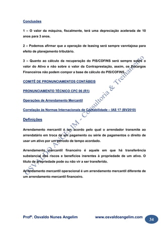 Profº. Osvaldo Nunes Angelim www.osvaldoangelim.com
34
Conclusões
1 – O valor da máquina, fiscalmente, terá uma depreciação acelerada de 10
anos para 3 anos.
2 – Podemos afirmar que a operação de leasing será sempre vanntajosa para
efeito de planejamento tributário.
3 – Quanto ao cálculo da recuperação do PIS/COFINS será sempre sobre o
valor do Ativo e não sobre o valor da Contraprestação, assim, os Encargos
Financeiros não podem compor a base de cálculo do PIS/COFINS.
COMITÊ DE PRONUNCIAMENTOS CONTÁBEIS
PRONUNCIAMENTO TÉCNICO CPC 06 (R1)
Operações de Arrendamento Mercantil
Correlação às Normas Internacionais de Contabilidade – IAS 17 (BV2010)
Definições
Arrendamento mercantil é um acordo pelo qual o arrendador transmite ao
arrendatário em troca de um pagamento ou série de pagamentos o direito de
usar um ativo por um período de tempo acordado.
Arrendamento mercantil financeiro é aquele em que há transferência
substancial dos riscos e benefícios inerentes à propriedade de um ativo. O
título de propriedade pode ou não vir a ser transferido.
Arrendamento mercantil operacional é um arrendamento mercantil diferente de
um arrendamento mercantil financeiro.
 