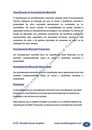 Profº. Osvaldo Nunes Angelim www.osvaldoangelim.com
35
Classificação do Arrendamento Mercantil
A classificação de arrendamentos mercantis adotada neste Pronunciamento
Técnico baseia-se na extensão em que os riscos e benefícios inerentes à
propriedade de ativo arrendado permanecem no arrendador ou no
arrendatário. Os riscos incluem as possibilidades de perdas devidas à
capacidade ociosa ou obsolescência tecnológica e de variações no retorno em
função de alterações nas condições econômicas. Os benefícios podem ser
representados pela expectativa de operações lucrativas durante a vida
econômica do ativo e de ganhos derivados de aumentos de valor ou de
realização do valor residual.
Arrendamento Mercantil Financeiro
Um arrendamento mercantil deve ser classificado como financeiro se ele
transferir substancialmente todos os riscos e benefícios inerentes à
propriedade.
Arrendamento Mercantil Operacional
Um arrendamento mercantil deve ser classificado como operacional se ele não
transferir substancialmente todos os riscos e benefícios inerentes à
propriedade.
Destaques
A classificação de um arrendamento mercantil como arrendamento mercantil
financeiro ou arrendamento mercantil operacional depende da essência da
transação e não da forma do contrato.
Cabe destacar que o registro Contábil no Locador e no Locatário depende da
classificação Contábil: Financeiro ou Operacional do arrendamento mercantil.
 