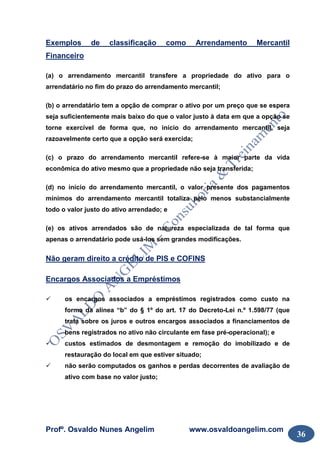 Profº. Osvaldo Nunes Angelim www.osvaldoangelim.com
36
Exemplos de classificação como Arrendamento Mercantil
Financeiro
(a) o arrendamento mercantil transfere a propriedade do ativo para o
arrendatário no fim do prazo do arrendamento mercantil;
(b) o arrendatário tem a opção de comprar o ativo por um preço que se espera
seja suficientemente mais baixo do que o valor justo à data em que a opção se
torne exercível de forma que, no início do arrendamento mercantil, seja
razoavelmente certo que a opção será exercida;
(c) o prazo do arrendamento mercantil refere-se à maior parte da vida
econômica do ativo mesmo que a propriedade não seja transferida;
(d) no início do arrendamento mercantil, o valor presente dos pagamentos
mínimos do arrendamento mercantil totaliza pelo menos substancialmente
todo o valor justo do ativo arrendado; e
(e) os ativos arrendados são de natureza especializada de tal forma que
apenas o arrendatário pode usá-los sem grandes modificações.
Não geram direito a crédito de PIS e COFINS
Encargos Associados a Empréstimos
os encargos associados a empréstimos registrados como custo na
forma da alínea “b” do § 1º do art. 17 do Decreto-Lei n.º 1.598/77 (que
trata sobre os juros e outros encargos associados a financiamentos de
bens registrados no ativo não circulante em fase pré-operacional); e
custos estimados de desmontagem e remoção do imobilizado e de
restauração do local em que estiver situado;
não serão computados os ganhos e perdas decorrentes de avaliação de
ativo com base no valor justo;
 