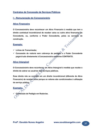Profº. Osvaldo Nunes Angelim www.osvaldoangelim.com
37
Contratos de Concessão de Serviços Públicos
I – Remuneração do Concessionário
Ativo Financeiro
O Concessionário deve reconhecer um Ativo Financeiro à medida que tem o
direito contratual incondicional de receber caixa ou outro ativo financeiro do
Concedente, ou, conforme o Poder Concedente, pelos os serviços de
construção.
Exemplo:
Linhas de Transmissão;
Concessão de rodovia sem cobrança de pedágio e o Poder Concedente
pagará tudo diretamente à Concessionária conforme CONTRATO.
Ativo Intangível
O Concessionário deve reconhecer um Ativo Intangível à medida que recebe o
direito de cobrar os usuários dos serviços públicos.
Esse direito não se constitui em um direito incondicional (diferente do Ativo
Financeiro) de receber caixa porque os valores são condicionados à utilização
do serviço público.
Exemplo:
Concessão de Pedágio em Rodovias.
 