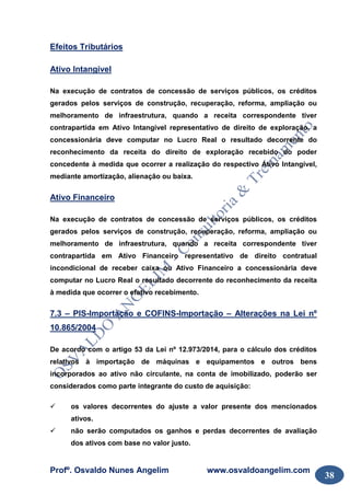 Profº. Osvaldo Nunes Angelim www.osvaldoangelim.com
38
Efeitos Tributários
Ativo Intangível
Na execução de contratos de concessão de serviços públicos, os créditos
gerados pelos serviços de construção, recuperação, reforma, ampliação ou
melhoramento de infraestrutura, quando a receita correspondente tiver
contrapartida em Ativo Intangível representativo de direito de exploração, a
concessionária deve computar no Lucro Real o resultado decorrente do
reconhecimento da receita do direito de exploração recebido do poder
concedente à medida que ocorrer a realização do respectivo Ativo Intangível,
mediante amortização, alienação ou baixa.
Ativo Financeiro
Na execução de contratos de concessão de serviços públicos, os créditos
gerados pelos serviços de construção, recuperação, reforma, ampliação ou
melhoramento de infraestrutura, quando a receita correspondente tiver
contrapartida em Ativo Financeiro representativo de direito contratual
incondicional de receber caixa ou Ativo Financeiro a concessionária deve
computar no Lucro Real o resultado decorrente do reconhecimento da receita
à medida que ocorrer o efetivo recebimento.
7.3 – PIS-Importação e COFINS-Importação – Alterações na Lei nº
10.865/2004
De acordo com o artigo 53 da Lei nº 12.973/2014, para o cálculo dos créditos
relativos à importação de máquinas e equipamentos e outros bens
incorporados ao ativo não circulante, na conta de imobilizado, poderão ser
considerados como parte integrante do custo de aquisição:
os valores decorrentes do ajuste a valor presente dos mencionados
ativos.
não serão computados os ganhos e perdas decorrentes de avaliação
dos ativos com base no valor justo.
 