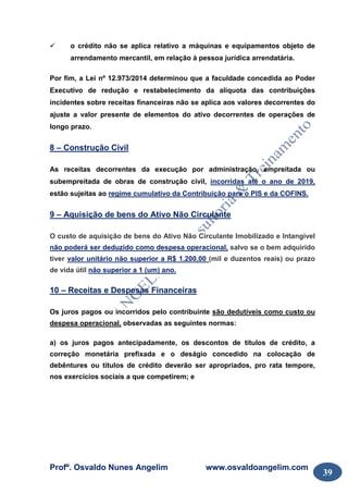 Profº. Osvaldo Nunes Angelim www.osvaldoangelim.com
39
o crédito não se aplica relativo a máquinas e equipamentos objeto de
arrendamento mercantil, em relação à pessoa jurídica arrendatária.
Por fim, a Lei nº 12.973/2014 determinou que a faculdade concedida ao Poder
Executivo de redução e restabelecimento da alíquota das contribuições
incidentes sobre receitas financeiras não se aplica aos valores decorrentes do
ajuste a valor presente de elementos do ativo decorrentes de operações de
longo prazo.
8 – Construção Civil
As receitas decorrentes da execução por administração, empreitada ou
subempreitada de obras de construção civil, incorridas até o ano de 2019,
estão sujeitas ao regime cumulativo da Contribuição para o PIS e da COFINS.
9 – Aquisição de bens do Ativo Não Circulante
O custo de aquisição de bens do Ativo Não Circulante Imobilizado e Intangível
não poderá ser deduzido como despesa operacional, salvo se o bem adquirido
tiver valor unitário não superior a R$ 1.200,00 (mil e duzentos reais) ou prazo
de vida útil não superior a 1 (um) ano.
10 – Receitas e Despesas Financeiras
Os juros pagos ou incorridos pelo contribuinte são dedutíveis como custo ou
despesa operacional, observadas as seguintes normas:
a) os juros pagos antecipadamente, os descontos de títulos de crédito, a
correção monetária prefixada e o deságio concedido na colocação de
debêntures ou títulos de crédito deverão ser apropriados, pro rata tempore,
nos exercícios sociais a que competirem; e
 