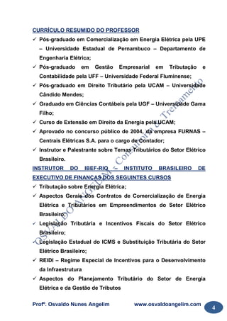 Profº. Osvaldo Nunes Angelim www.osvaldoangelim.com
4
CURRÍCULO RESUMIDO DO PROFESSOR
Pós-graduado em Comercialização em Energia Elétrica pela UPE
– Universidade Estadual de Pernambuco – Departamento de
Engenharia Elétrica;
Pós-graduado em Gestão Empresarial em Tributação e
Contabilidade pela UFF – Universidade Federal Fluminense;
Pós-graduado em Direito Tributário pela UCAM – Universidade
Cândido Mendes;
Graduado em Ciências Contábeis pela UGF – Universidade Gama
Filho;
Curso de Extensão em Direito da Energia pela UCAM;
Aprovado no concurso público de 2004, da empresa FURNAS –
Centrais Elétricas S.A. para o cargo de Contador;
Instrutor e Palestrante sobre Temas Tributários do Setor Elétrico
Brasileiro.
INSTRUTOR DO IBEF-RIO – INSTITUTO BRASILEIRO DE
EXECUTIVO DE FINANÇAS DOS SEGUINTES CURSOS
Tributação sobre Energia Elétrica;
Aspectos Gerais dos Contratos de Comercialização de Energia
Elétrica e Tributários em Empreendimentos do Setor Elétrico
Brasileiro;
Legislação Tributária e Incentivos Fiscais do Setor Elétrico
Brasileiro;
Legislação Estadual do ICMS e Substituição Tributária do Setor
Elétrico Brasileiro;
REIDI – Regime Especial de Incentivos para o Desenvolvimento
da Infraestrutura
Aspectos do Planejamento Tributário do Setor de Energia
Elétrica e da Gestão de Tributos
 