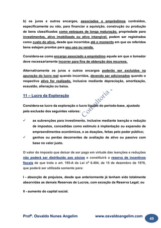 Profº. Osvaldo Nunes Angelim www.osvaldoangelim.com
40
b) os juros e outros encargos, associados a empréstimos contraídos,
especificamente ou não, para financiar a aquisição, construção ou produção
de bens classificados como estoques de longa maturação, propriedade para
investimentos, ativo imobilizado ou ativo intangível, podem ser registrados
como custo do ativo, desde que incorridos até o momento em que os referidos
bens estejam prontos para seu uso ou venda.
Considera-se como encargo associado a empréstimo aquele em que o tomador
deve necessariamente incorrer para fins de obtenção dos recursos.
Alternativamente os juros e outros encargos poderão ser excluídos na
apuração do lucro real quando incorridos, devendo ser adicionados quando o
respectivo ativo for realizado, inclusive mediante depreciação, amortização,
exaustão, alienação ou baixa.
11 – Lucro da Exploração
Considera-se lucro da exploração o lucro líquido do período-base, ajustado
pela exclusão dos seguintes valores:
as subvenções para investimento, inclusive mediante isenção e redução
de impostos, concedidas como estímulo à implantação ou expansão de
empreendimentos econômicos, e as doações, feitas pelo poder público;
ganhos ou perdas decorrentes de avaliação de ativo ou passivo com
base no valor justo.
O valor do imposto que deixar de ser pago em virtude das isenções e reduções
não poderá ser distribuído aos sócios e constituirá a reserva de incentivos
fiscais de que trata o art. 195-A da Lei no
6.404, de 15 de dezembro de 1976,
que poderá ser utilizada somente para:
I - absorção de prejuízos, desde que anteriormente já tenham sido totalmente
absorvidas as demais Reservas de Lucros, com exceção da Reserva Legal; ou
II - aumento do capital social.
 