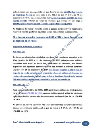 Profº. Osvaldo Nunes Angelim www.osvaldoangelim.com
41
Vale destacar que, se no período em que deveria ter sido constituída a reserva
de incentivos fiscais de que trata o art. 195-A da Lei no
6.404, de 15 de
dezembro de 1976, a pessoa jurídica tiver apurado prejuízo contábil ou lucro
líquido contábil inferior ao valor do imposto que deixou de ser pago a
constituição da reserva deverá ocorrer nos períodos subsequentes.
Na hipótese do inciso I referido acima, a pessoa jurídica deverá recompor a
reserva à medida que forem apurados lucros nos períodos subsequentes.
12 – Lucros apurados nos anos de 2008 a 2014 – Nova Regra Fiscal
de Isenção do IR-Fonte
Regime de Tributação Transitório
Art. 72 da Lei:
Os lucros ou dividendos calculados com base nos resultados apurados entre
1º de janeiro de 2008 e 31 de dezembro de 2013, pelas pessoas jurídicas
tributadas com base no lucro real, presumido ou arbitrado, em valores
superiores aos apurados com observância dos métodos e critérios contábeis
vigentes em 31 de dezembro de 2007, não ficarão sujeitos à incidência do
imposto de renda na fonte, nem integrarão a base de cálculo do imposto de
renda e da contribuição social sobre o lucro líquido do beneficiário, pessoa
física ou jurídica, residente ou domiciliado no País ou no exterior.
Art. 73 da Lei:
Para os anos-calendário de 2008 a 2014, para fins do cálculo do limite previsto
no art. 9º da Lei nº 9.249, de 1995, a pessoa jurídica poderá utilizar as contas do
patrimônio líquido mensurado de acordo com as disposições da Lei nº 6.404,
de 1976.
No cálculo da parcela a deduzir, não serão considerados os valores relativos a
ajustes de avaliação patrimonial a que se refere o § 3º do art. 182 da Lei
nº 6.404, de 1976.
 