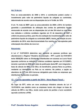 Profº. Osvaldo Nunes Angelim www.osvaldoangelim.com
42
Art. 74 da Lei:
Para os anos-calendário de 2008 a 2014, o contribuinte poderá avaliar o
investimento pelo valor de patrimônio líquido da coligada ou controlada,
determinado de acordo com as disposições da Lei nº 6.404, de 1976.
O art. 74, trata do MEP: para os anos-calendário de 2008 a 2014, foi também
garantida a possibilidade de utilização das contas do patrimônio líquido
mensurado de acordo com as disposições da Lei das S/A atual ou com base
nos métodos e critérios contábeis vigentes em 31 de dezembro de 2007 a
critério da pessoa jurídica, para fins de avaliação do investimento pelo valor de
patrimônio líquido da coligada ou controlada (MEP). Assim, em relação ao ano-
calendário de 2014, esta discricionariedade fica restrita aos não-optantes pela
antecipação dos efeitos da nova Lei;
Resumindo:
A Lei nº 12.973/2014 determina que somente as pessoas jurídicas que
abandonarem o Regime Tributário de Transição – RTT a partir de 01/01/2014
terão ISENÇÃO sobre os Dividendos Distribuídos em excesso ao Lucro fiscal
(apurado conforme os métodos e critérios contábeis vigentes em 31/12/2007),
durante o período de 2008 até a data da publicação desta MP, nem integrarão a
base de cálculo do IRPJ e da CSLL do beneficiário, pessoa física ou jurídica,
residente ou domiciliado no País ou no exterior. Na prática, a opção ao
abandono do RTT em 2014 torna-se obrigatória para todas as empresas que
distribuíram dividendos no período.
13 – Lucros apurados a partir de 2014 – Nova Regra Fiscal –
No lugar do RTT, entra um novo arcabouço tributário através da Lei nº
12.973/2014, que detalha como as empresas locais vão chegar na base de
cálculo do IRPJ e da CSLL, tendo como ponto de partida o lucro societário
apurado conforme o IFRS.
 