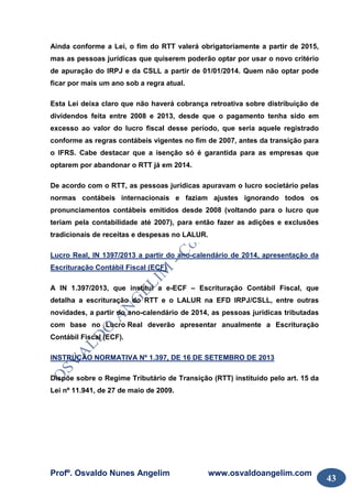 Profº. Osvaldo Nunes Angelim www.osvaldoangelim.com
43
Ainda conforme a Lei, o fim do RTT valerá obrigatoriamente a partir de 2015,
mas as pessoas jurídicas que quiserem poderão optar por usar o novo critério
de apuração do IRPJ e da CSLL a partir de 01/01/2014. Quem não optar pode
ficar por mais um ano sob a regra atual.
Esta Lei deixa claro que não haverá cobrança retroativa sobre distribuição de
dividendos feita entre 2008 e 2013, desde que o pagamento tenha sido em
excesso ao valor do lucro fiscal desse período, que seria aquele registrado
conforme as regras contábeis vigentes no fim de 2007, antes da transição para
o IFRS. Cabe destacar que a isenção só é garantida para as empresas que
optarem por abandonar o RTT já em 2014.
De acordo com o RTT, as pessoas jurídicas apuravam o lucro societário pelas
normas contábeis internacionais e faziam ajustes ignorando todos os
pronunciamentos contábeis emitidos desde 2008 (voltando para o lucro que
teriam pela contabilidade até 2007), para então fazer as adições e exclusões
tradicionais de receitas e despesas no LALUR.
Lucro Real, IN 1397/2013 a partir do ano-calendário de 2014, apresentação da
Escrituração Contábil Fiscal (ECF)
A IN 1.397/2013, que institui a e-ECF – Escrituração Contábil Fiscal, que
detalha a escrituração do RTT e o LALUR na EFD IRPJ/CSLL, entre outras
novidades, a partir do ano-calendário de 2014, as pessoas jurídicas tributadas
com base no Lucro Real deverão apresentar anualmente a Escrituração
Contábil Fiscal (ECF).
INSTRUÇÃO NORMATIVA Nº 1.397, DE 16 DE SETEMBRO DE 2013
Dispõe sobre o Regime Tributário de Transição (RTT) instituído pelo art. 15 da
Lei nº 11.941, de 27 de maio de 2009.
 