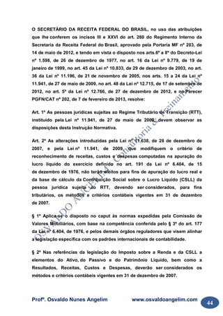 Profº. Osvaldo Nunes Angelim www.osvaldoangelim.com
44
O SECRETÁRIO DA RECEITA FEDERAL DO BRASIL, no uso das atribuições
que lhe conferem os incisos III e XXVI do art. 280 do Regimento Interno da
Secretaria da Receita Federal do Brasil, aprovado pela Portaria MF nº 203, de
14 de maio de 2012, e tendo em vista o disposto nos arts.6º a 8º do Decreto-Lei
nº 1.598, de 26 de dezembro de 1977, no art. 16 da Lei nº 9.779, de 19 de
janeiro de 1999, no art. 45 da Lei nº 10.833, de 29 de dezembro de 2003, no art.
36 da Lei nº 11.196, de 21 de novembro de 2005, nos arts. 15 a 24 da Lei nº
11.941, de 27 de maio de 2009, no art. 48 da Lei nº 12.715, de 17 de setembro de
2012, no art. 5º da Lei nº 12.766, de 27 de dezembro de 2012, e no Parecer
PGFN/CAT nº 202, de 7 de fevereiro de 2013, resolve:
Art. 1º As pessoas jurídicas sujeitas ao Regime Tributário de Transição (RTT),
instituído pela Lei nº 11.941, de 27 de maio de 2009, devem observar as
disposições desta Instrução Normativa.
Art. 2º As alterações introduzidas pela Lei nº 11.638, de 28 de dezembro de
2007, e pela Lei nº 11.941, de 2009, que modifiquem o critério de
reconhecimento de receitas, custos e despesas computadas na apuração do
lucro líquido do exercício definido no art. 191 da Lei nº 6.404, de 15
de dezembro de 1976, não terão efeitos para fins de apuração do lucro real e
da base de cálculo da Contribuição Social sobre o Lucro Líquido (CSLL) da
pessoa jurídica sujeita ao RTT, devendo ser considerados, para fins
tributários, os métodos e critérios contábeis vigentes em 31 de dezembro
de 2007.
§ 1º Aplica-se o disposto no caput às normas expedidas pela Comissão de
Valores Mobiliários, com base na competência conferida pelo § 3º do art. 177
da Lei nº 6.404, de 1976, e pelos demais órgãos reguladores que visem alinhar
a legislação específica com os padrões internacionais de contabilidade.
§ 2º Nas referências da legislação do Imposto sobre a Renda e da CSLL a
elementos do Ativo, do Passivo e do Patrimônio Líquido, bem como a
Resultados, Receitas, Custos e Despesas, deverão ser considerados os
métodos e critérios contábeis vigentes em 31 de dezembro de 2007.
 