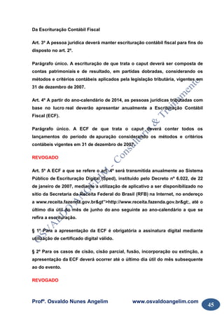 Profº. Osvaldo Nunes Angelim www.osvaldoangelim.com
45
Da Escrituração Contábil Fiscal
Art. 3º A pessoa jurídica deverá manter escrituração contábil fiscal para fins do
disposto no art. 2º.
Parágrafo único. A escrituração de que trata o caput deverá ser composta de
contas patrimoniais e de resultado, em partidas dobradas, considerando os
métodos e critérios contábeis aplicados pela legislação tributária, vigentes em
31 de dezembro de 2007.
Art. 4º A partir do ano-calendário de 2014, as pessoas jurídicas tributadas com
base no lucro real deverão apresentar anualmente a Escrituração Contábil
Fiscal (ECF).
Parágrafo único. A ECF de que trata o caput deverá conter todos os
lançamentos do período de apuração considerando os métodos e critérios
contábeis vigentes em 31 de dezembro de 2007.
REVOGADO
Art. 5º A ECF a que se refere o art. 4º será transmitida anualmente ao Sistema
Público de Escrituração Digital (Sped), instituído pelo Decreto nº 6.022, de 22
de janeiro de 2007, mediante a utilização de aplicativo a ser disponibilizado no
sítio da Secretaria da Receita Federal do Brasil (RFB) na Internet, no endereço
a www.receita.fazenda.gov.br&gt”>http://www.receita.fazenda.gov.br>, até o
último dia útil do mês de junho do ano seguinte ao ano-calendário a que se
refira a escrituração.
§ 1º Para a apresentação da ECF é obrigatória a assinatura digital mediante
utilização de certificado digital válido.
§ 2º Para os casos de cisão, cisão parcial, fusão, incorporação ou extinção, a
apresentação da ECF deverá ocorrer até o último dia útil do mês subsequente
ao do evento.
REVOGADO
 