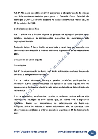 Profº. Osvaldo Nunes Angelim www.osvaldoangelim.com
46
Art. 6º Até o ano-calendário de 2013, permanece a obrigatoriedade de entrega
das informações necessárias para gerar o Controle Fiscal Contábil de
Transição (FCONT), conforme disposto na Instrução Normativa RFB nº 967, de
15 de outubro de 2009.
Do Conceito de Lucro Real
Art. 7º Lucro real é o lucro líquido do período de apuração ajustado pelas
adições, exclusões ou compensações prescritas ou autorizadas pela
legislação tributária.
Parágrafo único. O lucro líquido de que trata o caput deve ser apurado com
observância dos métodos e critérios contábeis vigentes em 31 de dezembro de
2007.
Dos Ajustes do Lucro Líquido
Das Adições
Art. 8º Na determinação do lucro real, serão adicionados ao lucro líquido de
que trata o parágrafo único do art. 7º:
I – os custos, despesas, encargos, perdas, provisões, participações e
quaisquer outros valores deduzidos na apuração do lucro líquido que, de
acordo com a legislação tributária, não sejam dedutíveis na determinação do
lucro real; e
II – os resultados, rendimentos, receitas e quaisquer outros valores não
incluídos na apuração do lucro líquido que, de acordo com a legislação
tributária, devam ser computados na determinação do lucro real.
Parágrafo único. Os valores a serem adicionados são os apurados com
observância dos métodos e critérios contábeis vigentes em 31 de dezembro de
2007.
 