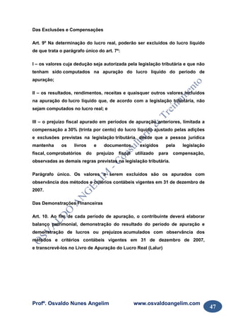 Profº. Osvaldo Nunes Angelim www.osvaldoangelim.com
47
Das Exclusões e Compensações
Art. 9º Na determinação do lucro real, poderão ser excluídos do lucro líquido
de que trata o parágrafo único do art. 7º:
I – os valores cuja dedução seja autorizada pela legislação tributária e que não
tenham sido computados na apuração do lucro líquido do período de
apuração;
II – os resultados, rendimentos, receitas e quaisquer outros valores incluídos
na apuração do lucro líquido que, de acordo com a legislação tributária, não
sejam computados no lucro real; e
III – o prejuízo fiscal apurado em períodos de apuração anteriores, limitada a
compensação a 30% (trinta por cento) do lucro líquido ajustado pelas adições
e exclusões previstas na legislação tributária, desde que a pessoa jurídica
mantenha os livros e documentos, exigidos pela legislação
fiscal, comprobatórios do prejuízo fiscal utilizado para compensação,
observadas as demais regras previstas na legislação tributária.
Parágrafo único. Os valores a serem excluídos são os apurados com
observância dos métodos e critérios contábeis vigentes em 31 de dezembro de
2007.
Das Demonstrações Financeiras
Art. 10. Ao fim de cada período de apuração, o contribuinte deverá elaborar
balanço patrimonial, demonstração do resultado do período de apuração e
demonstração de lucros ou prejuízos acumulados com observância dos
métodos e critérios contábeis vigentes em 31 de dezembro de 2007,
e transcrevê-los no Livro de Apuração do Lucro Real (Lalur)
 