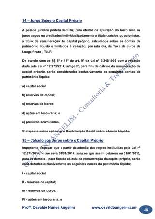 Profº. Osvaldo Nunes Angelim www.osvaldoangelim.com
48
14 – Juros Sobre o Capital Próprio
A pessoa jurídica poderá deduzir, para efeitos da apuração do lucro real, os
juros pagos ou creditados individualizadamente a titular, sócios ou acionistas,
a título de remuneração do capital próprio, calculados sobre as contas do
patrimônio líquido e limitados à variação, pro rata dia, da Taxa de Juros de
Longo Prazo - TJLP.
De acordo com os §§ 8º e 11º do art. 9º da Lei nº 9.249/1995 com a redação
dada pela Lei nº 12.973/2014, artigo 9º, para fins de cálculo da remuneração do
capital próprio, serão consideradas exclusivamente as seguintes contas do
patrimônio líquido:
a) capital social;
b) reservas de capital;
c) reservas de lucros;
d) ações em tesouraria; e
e) prejuízos acumulados.
O disposto acima aplica-se à Contribuição Social sobre o Lucro Líquido.
15 – Cálculo dos Juros sobre o Capital Próprio
Importante destacar que a partir da adoção das regras instituídas pela Lei nº
12.973/2014, – que será 01/01/2014, para os que assim optarem ou 01/01/2015,
para os demais – para fins de cálculo da remuneração do capital próprio, serão
consideradas exclusivamente as seguintes contas do patrimônio líquido:
I - capital social;
II - reservas de capital;
III - reservas de lucros;
IV - ações em tesouraria; e
 