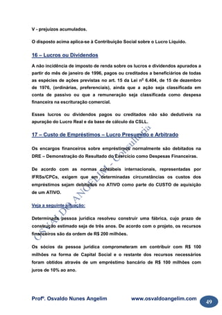 Profº. Osvaldo Nunes Angelim www.osvaldoangelim.com
49
V - prejuízos acumulados.
O disposto acima aplica-se à Contribuição Social sobre o Lucro Líquido.
16 – Lucros ou Dividendos
A não incidência de imposto de renda sobre os lucros e dividendos apurados a
partir do mês de janeiro de 1996, pagos ou creditados a beneficiários de todas
as espécies de ações previstas no art. 15 da Lei no
6.404, de 15 de dezembro
de 1976, (ordinárias, preferenciais), ainda que a ação seja classificada em
conta de passivo ou que a remuneração seja classificada como despesa
financeira na escrituração comercial.
Esses lucros ou dividendos pagos ou creditados não são dedutíveis na
apuração do Lucro Real e da base de cálculo da CSLL.
17 – Custo de Empréstimos – Lucro Presumido e Arbitrado
Os encargos financeiros sobre empréstimos normalmente são debitados na
DRE – Demonstração do Resultado do Exercício como Despesas Financeiras.
De acordo com as normas contábeis internacionais, representadas por
IFRSs/CPCs, exigem que em determinadas circunstâncias os custos dos
empréstimos sejam debitados no ATIVO como parte do CUSTO de aquisição
de um ATIVO.
Veja a seguinte situação:
Determinada pessoa jurídica resolveu construir uma fábrica, cujo prazo de
construção estimado seja de três anos. De acordo com o projeto, os recursos
financeiros são da ordem de R$ 200 milhões.
Os sócios da pessoa jurídica comprometeram em contribuir com R$ 100
milhões na forma de Capital Social e o restante dos recursos necessários
foram obtidos através de um empréstimo bancário de R$ 100 milhões com
juros de 10% ao ano.
 