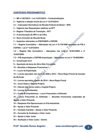 Profº. Osvaldo Nunes Angelim www.osvaldoangelim.com
5
CONTEÚDO PROGRAMÁTICO
1 – MP nº 627/2013 – Lei 12.973/2014 – Contextualização
2 – Vigência e adoção inicial da Lei nº 12.973/2014
2.1 – Instruções Normativas da Receita Federal do Brasil – RFB
3 – Vigência das Disposições relativas ao RTT
4 – Regime Tributário de Transição – RTT
5 – A escrituração do IRPJ e da CSLL
6 – Novo Conceito de Receita Bruta
7 – Impactos relevantes no PIS/PASEP e COFINS
7.1 – Regime Cumulativo – Alterações da Lei nº 9.718/1998 apuração do PIS e
COFINS – Lei nº 12.973/2014
7.2 – Regime Não Cumulativo – alterações nas Leis nº 10.637/2002 e nº
10.833/2003
7.3 – PIS-Importação e COFINS-Importação – Alterações na Lei nº 10.865/2004
8 – Construção Civil
9 – Aquisição de bens do Ativo Não Circulante
10 – Receitas e Despesas Financeiras
11 – Lucro da Exploração
12 – Lucros apurados nos anos de 2008 a 2013 – Nova Regra Fiscal de Isenção
do IR-Fonte
13 – Lucros apurados a partir de 2014 – Nova Regra Fiscal
14 – Juros Sobre o Capital Próprio
15 – Cálculo dos Juros sobre o Capital Próprio
16 – Lucros ou Dividendos
17 – Custo de Empréstimos – Lucro Presumido e Arbitrado
18 – Lucro Presumido ou Arbitrado – Receitas Financeiras originadas de
Ajuste a Valor Presente
19 – Despesas Pré-Operacionais ou Pré-Industriais
20 – Ajuste a Valor Presente
21 – Variação Cambial – Ajuste a Valor Presente
22 – Conceito de Avaliação a Valor Justo
23 – Ajuste a Valor Justo
24 – Avaliação a Valor Justo – Ganho
 