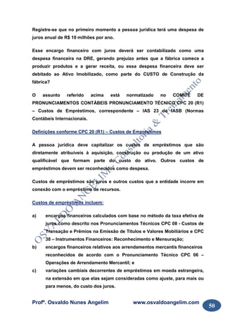 Profº. Osvaldo Nunes Angelim www.osvaldoangelim.com
50
Registre-se que no primeiro momento a pessoa jurídica terá uma despesa de
juros anual de R$ 10 milhões por ano.
Esse encargo financeiro com juros deverá ser contabilizado como uma
despesa financeira na DRE, gerando prejuízo antes que a fábrica comece a
produzir produtos e a gerar receita, ou essa despesa financeira deve ser
debitado ao Ativo Imobilizado, como parte do CUSTO de Construção da
fábrica?
O assunto referido acima está normatizado no COMITÊ DE
PRONUNCIAMENTOS CONTÁBEIS PRONUNCIAMENTO TÉCNICO CPC 20 (R1)
– Custos de Empréstimos, correspondente – IAS 23 do IASB (Normas
Contábeis Internacionais.
Definições conforme CPC 20 (R1) – Custos de Empréstimos
A pessoa jurídica deve capitalizar os custos de empréstimos que são
diretamente atribuíveis à aquisição, construção ou produção de um ativo
qualificável que formam parte do custo do ativo. Outros custos de
empréstimos devem ser reconhecidos como despesa.
Custos de empréstimos são juros e outros custos que a entidade incorre em
conexão com o empréstimo de recursos.
Custos de empréstimos incluem:
a) encargos financeiros calculados com base no método da taxa efetiva de
juros como descrito nos Pronunciamentos Técnicos CPC 08 - Custos de
Transação e Prêmios na Emissão de Títulos e Valores Mobiliários e CPC
38 – Instrumentos Financeiros: Reconhecimento e Mensuração;
b) encargos financeiros relativos aos arrendamentos mercantis financeiros
reconhecidos de acordo com o Pronunciamento Técnico CPC 06 –
Operações de Arrendamento Mercantil; e
c) variações cambiais decorrentes de empréstimos em moeda estrangeira,
na extensão em que elas sejam consideradas como ajuste, para mais ou
para menos, do custo dos juros.
 