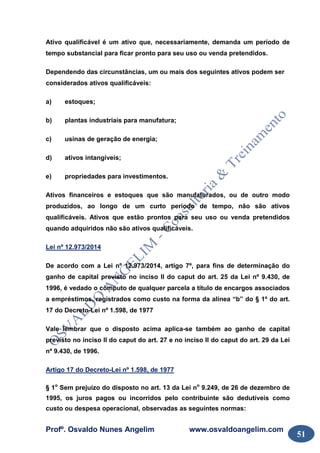 Profº. Osvaldo Nunes Angelim www.osvaldoangelim.com
51
Ativo qualificável é um ativo que, necessariamente, demanda um período de
tempo substancial para ficar pronto para seu uso ou venda pretendidos.
Dependendo das circunstâncias, um ou mais dos seguintes ativos podem ser
considerados ativos qualificáveis:
a) estoques;
b) plantas industriais para manufatura;
c) usinas de geração de energia;
d) ativos intangíveis;
e) propriedades para investimentos.
Ativos financeiros e estoques que são manufaturados, ou de outro modo
produzidos, ao longo de um curto período de tempo, não são ativos
qualificáveis. Ativos que estão prontos para seu uso ou venda pretendidos
quando adquiridos não são ativos qualificáveis.
Lei nº 12.973/2014
De acordo com a Lei nº 12.973/2014, artigo 7º, para fins de determinação do
ganho de capital previsto no inciso II do caput do art. 25 da Lei nº 9.430, de
1996, é vedado o cômputo de qualquer parcela a título de encargos associados
a empréstimos, registrados como custo na forma da alínea “b” do § 1º do art.
17 do Decreto-Lei nº 1.598, de 1977
Vale lembrar que o disposto acima aplica-se também ao ganho de capital
previsto no inciso II do caput do art. 27 e no inciso II do caput do art. 29 da Lei
nº 9.430, de 1996.
Artigo 17 do Decreto-Lei nº 1.598, de 1977
§ 1o
Sem prejuízo do disposto no art. 13 da Lei no
9.249, de 26 de dezembro de
1995, os juros pagos ou incorridos pelo contribuinte são dedutíveis como
custo ou despesa operacional, observadas as seguintes normas:
 