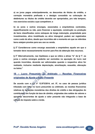 Profº. Osvaldo Nunes Angelim www.osvaldoangelim.com
52
a) os juros pagos antecipadamente, os descontos de títulos de crédito, a
correção monetária prefixada e o deságio concedido na colocação de
debêntures ou títulos de crédito deverão ser apropriados, pro rata tempore,
nos exercícios sociais a que competirem; e
b) os juros e outros encargos, associados a empréstimos contraídos,
especificamente ou não, para financiar a aquisição, construção ou produção
de bens classificados como estoques de longa maturação, propriedade para
investimentos, ativo imobilizado ou ativo intangível, podem ser registrados
como custo do ativo, desde que incorridos até o momento em que os referidos
bens estejam prontos para seu uso ou venda.
§ 2o
Considera-se como encargo associado a empréstimo aquele em que o
tomador deve necessariamente incorrer para fins de obtenção dos recursos.
§ 3o
Alternativamente, nas hipóteses a que se refere a alínea “b” do § 1o
, os
juros e outros encargos poderão ser excluídos na apuração do lucro real
quando incorridos, devendo ser adicionados quando o respectivo ativo for
realizado, inclusive mediante depreciação, amortização, exaustão, alienação
ou baixa.”
18 – Lucro Presumido ou Arbitrado – Receitas Financeiras
originadas de Ajuste a Valor Presente
De acordo com a Lei nº 12.973/2014, art. 8º, no caso de pessoa jurídica
tributada com base no lucro presumido ou arbitrado, as receitas financeiras
relativas às variações monetárias dos direitos de crédito e das obrigações do
contribuinte, em função da taxa de câmbio, originadas dos saldos de valores a
apropriar decorrentes de ajuste a valor presente não integrarão a base de
cálculo do imposto sobre a renda.
 
