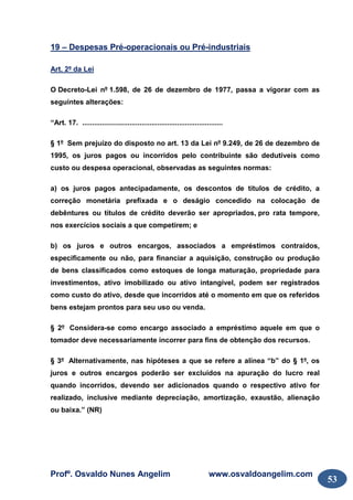 Profº. Osvaldo Nunes Angelim www.osvaldoangelim.com
53
19 – Despesas Pré-operacionais ou Pré-industriais
Art. 2º da Lei
O Decreto-Lei nº 1.598, de 26 de dezembro de 1977, passa a vigorar com as
seguintes alterações:
“Art. 17. .......................................................................
§ 1º Sem prejuízo do disposto no art. 13 da Lei nº 9.249, de 26 de dezembro de
1995, os juros pagos ou incorridos pelo contribuinte são dedutíveis como
custo ou despesa operacional, observadas as seguintes normas:
a) os juros pagos antecipadamente, os descontos de títulos de crédito, a
correção monetária prefixada e o deságio concedido na colocação de
debêntures ou títulos de crédito deverão ser apropriados, pro rata tempore,
nos exercícios sociais a que competirem; e
b) os juros e outros encargos, associados a empréstimos contraídos,
especificamente ou não, para financiar a aquisição, construção ou produção
de bens classificados como estoques de longa maturação, propriedade para
investimentos, ativo imobilizado ou ativo intangível, podem ser registrados
como custo do ativo, desde que incorridos até o momento em que os referidos
bens estejam prontos para seu uso ou venda.
§ 2º Considera-se como encargo associado a empréstimo aquele em que o
tomador deve necessariamente incorrer para fins de obtenção dos recursos.
§ 3º Alternativamente, nas hipóteses a que se refere a alínea “b” do § 1º, os
juros e outros encargos poderão ser excluídos na apuração do lucro real
quando incorridos, devendo ser adicionados quando o respectivo ativo for
realizado, inclusive mediante depreciação, amortização, exaustão, alienação
ou baixa.” (NR)
 
