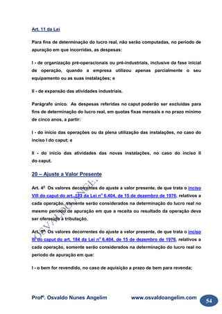 Profº. Osvaldo Nunes Angelim www.osvaldoangelim.com
54
Art. 11 da Lei
Para fins de determinação do lucro real, não serão computadas, no período de
apuração em que incorridas, as despesas:
I - de organização pré-operacionais ou pré-industriais, inclusive da fase inicial
de operação, quando a empresa utilizou apenas parcialmente o seu
equipamento ou as suas instalações; e
II - de expansão das atividades industriais.
Parágrafo único. As despesas referidas no caput poderão ser excluídas para
fins de determinação do lucro real, em quotas fixas mensais e no prazo mínimo
de cinco anos, a partir:
I - do início das operações ou da plena utilização das instalações, no caso do
inciso I do caput; e
II - do início das atividades das novas instalações, no caso do inciso II
do caput.
20 – Ajuste a Valor Presente
Art. 4o
Os valores decorrentes do ajuste a valor presente, de que trata o inciso
VIII do caput do art. 183 da Lei no
6.404, de 15 de dezembro de 1976, relativos a
cada operação, somente serão considerados na determinação do lucro real no
mesmo período de apuração em que a receita ou resultado da operação deva
ser oferecido à tributação.
Art. 5o
Os valores decorrentes do ajuste a valor presente, de que trata o inciso
III do caput do art. 184 da Lei no
6.404, de 15 de dezembro de 1976, relativos a
cada operação, somente serão considerados na determinação do lucro real no
período de apuração em que:
I - o bem for revendido, no caso de aquisição a prazo de bem para revenda;
 