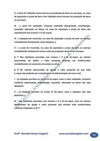 Profº. Osvaldo Nunes Angelim www.osvaldoangelim.com
55
II - o bem for utilizado como insumo na produção de bens ou serviços, no caso
de aquisição a prazo de bem a ser utilizado como insumo na produção de bens
ou serviços;
III - o ativo for realizado, inclusive mediante depreciação, amortização,
exaustão, alienação ou baixa, no caso de aquisição a prazo de ativo não
classificável nos incisos I e II do caput;
IV - a despesa for incorrida, no caso de aquisição a prazo de bem ou serviço
contabilizado diretamente como despesa; e
V - o custo for incorrido, no caso de aquisição a prazo de bem ou serviço
contabilizado diretamente como custo de produção de bens ou serviços.
§ 1o
Nas hipóteses previstas nos incisos I, II e III do caput, os valores
decorrentes do ajuste a valor presente deverão ser evidenciados
contabilmente em subconta vinculada ao ativo.
§ 2o
Os valores decorrentes de ajuste a valor presente de que trata
o caput não poderão ser considerados na determinação do lucro real:
I - na hipótese prevista no inciso III do caput, caso o valor realizado, inclusive
mediante depreciação, amortização, exaustão, alienação ou baixa não seja
dedutível;
II - na hipótese prevista no inciso IV do caput, caso a despesa não seja
dedutível; e
III - nas hipóteses previstas nos incisos I, II e III do caput, caso os valores
decorrentes do ajuste a valor presente não tenham sido evidenciados
conforme disposto no § 1o
.
 